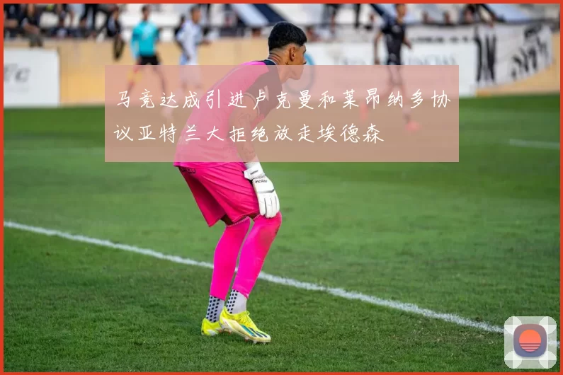 马竞达成引进卢克曼和莱昂纳多协议亚特兰大拒绝放走埃德森