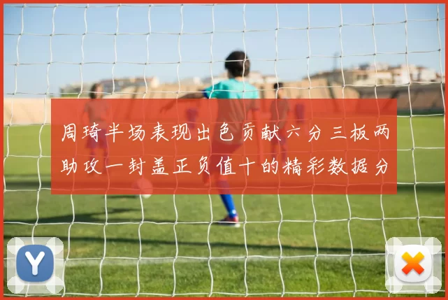 周琦半场表现出色贡献六分三板两助攻一封盖正负值十的精彩数据分析
