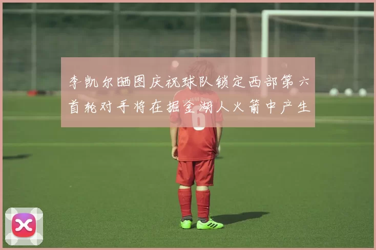 李凯尔晒图庆祝球队锁定西部第六首轮对手将在掘金湖人火箭中产生