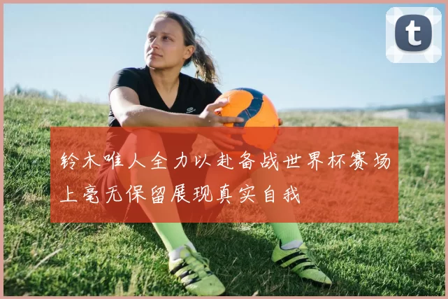 铃木唯人全力以赴备战世界杯赛场上毫无保留展现真实自我