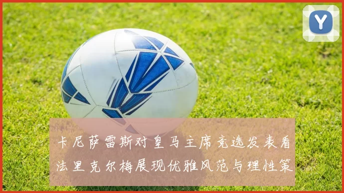 卡尼萨雷斯对皇马主席竞选发表看法里克尔梅展现优雅风范与理性策略