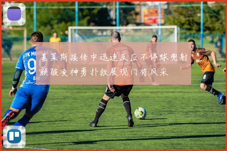 基莱斯接传中迅速反应不停球兜射颜骏凌神勇扑救展现门将风采