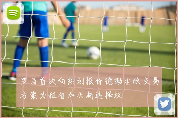 罗马首次向热刺报价德勒古欣交易方案为租借加买断选择权