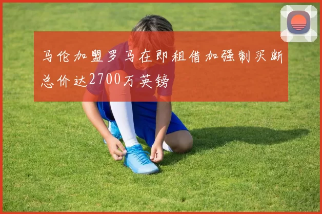 马伦加盟罗马在即租借加强制买断总价达2700万英镑