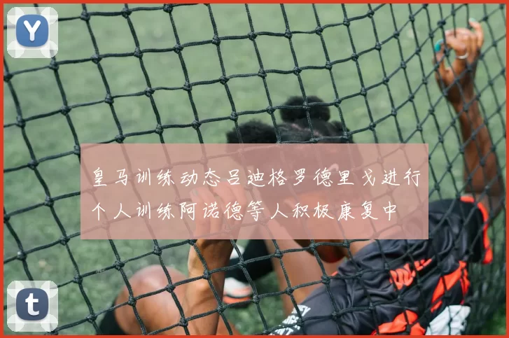 皇马训练动态吕迪格罗德里戈进行个人训练阿诺德等人积极康复中