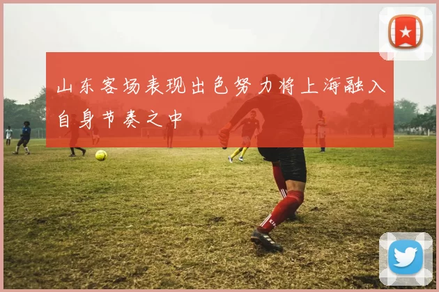 山东客场表现出色努力将上海融入自身节奏之中