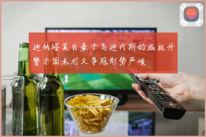 迪纳塔莱自豪于乌迪内斯的成就并警示国米尤文争冠形势严峻