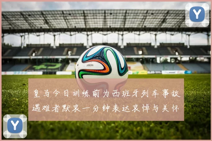 皇马今日训练前为西班牙列车事故遇难者默哀一分钟表达哀悼与关怀
