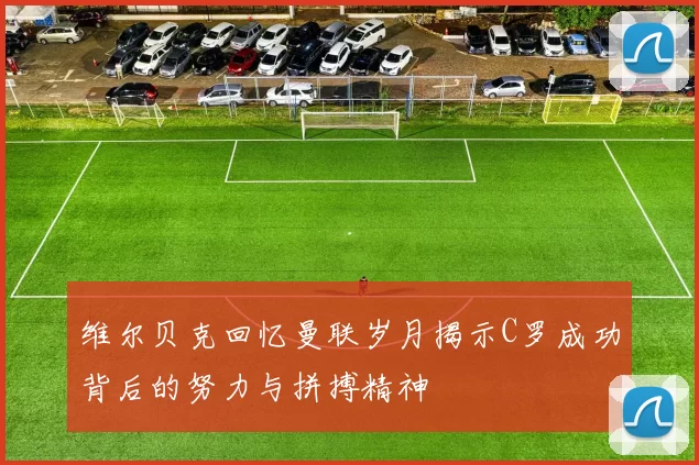 维尔贝克回忆曼联岁月揭示C罗成功背后的努力与拼搏精神