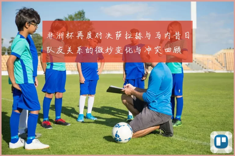 非洲杯再度对决萨拉赫与马内昔日队友关系的微妙变化与冲突回顾