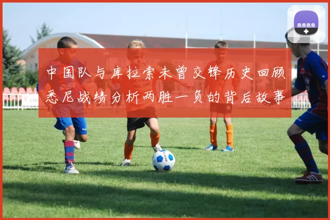中国队与库拉索未曾交锋历史回顾悉尼战绩分析两胜一负的背后故事