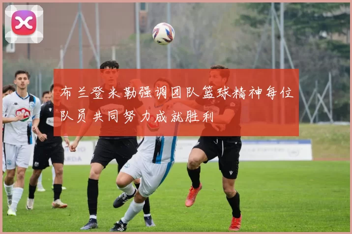 布兰登米勒强调团队篮球精神每位队员共同努力成就胜利