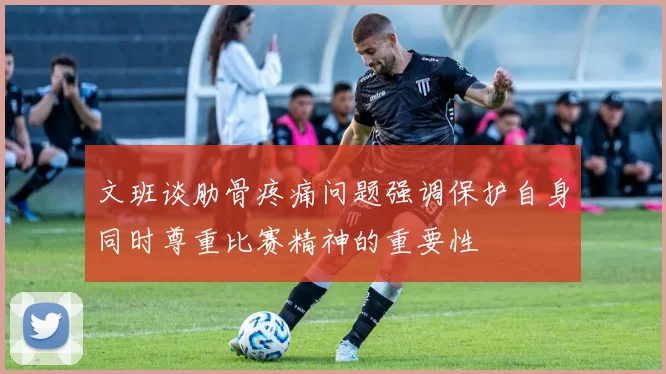 文班谈肋骨疼痛问题强调保护自身同时尊重比赛精神的重要性