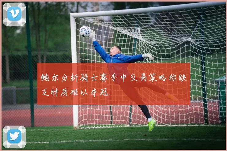 鲍尔分析骑士赛季中交易策略称缺乏特质难以夺冠