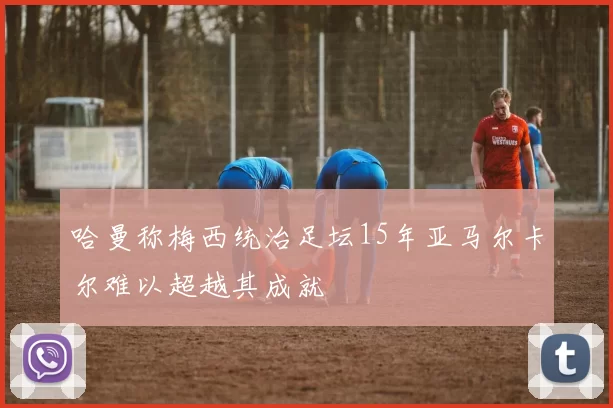 哈曼称梅西统治足坛15年亚马尔卡尔难以超越其成就
